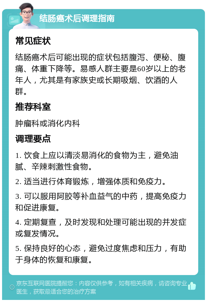 结肠癌术后调理指南 常见症状 结肠癌术后可能出现的症状包括腹泻、便秘、腹痛、体重下降等。易感人群主要是60岁以上的老年人，尤其是有家族史或长期吸烟、饮酒的人群。 推荐科室 肿瘤科或消化内科 调理要点 1. 饮食上应以清淡易消化的食物为主，避免油腻、辛辣刺激性食物。 2. 适当进行体育锻炼，增强体质和免疫力。 3. 可以服用阿胶等补血益气的中药，提高免疫力和促进康复。 4. 定期复查，及时发现和处理可能出现的并发症或复发情况。 5. 保持良好的心态，避免过度焦虑和压力，有助于身体的恢复和康复。