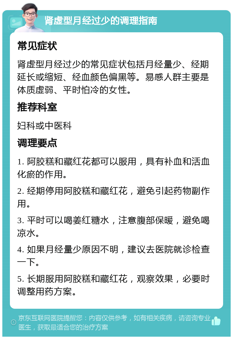 肾虚型月经过少的调理指南 常见症状 肾虚型月经过少的常见症状包括月经量少、经期延长或缩短、经血颜色偏黑等。易感人群主要是体质虚弱、平时怕冷的女性。 推荐科室 妇科或中医科 调理要点 1. 阿胶糕和藏红花都可以服用，具有补血和活血化瘀的作用。 2. 经期停用阿胶糕和藏红花，避免引起药物副作用。 3. 平时可以喝姜红糖水，注意腹部保暖，避免喝凉水。 4. 如果月经量少原因不明，建议去医院就诊检查一下。 5. 长期服用阿胶糕和藏红花，观察效果，必要时调整用药方案。