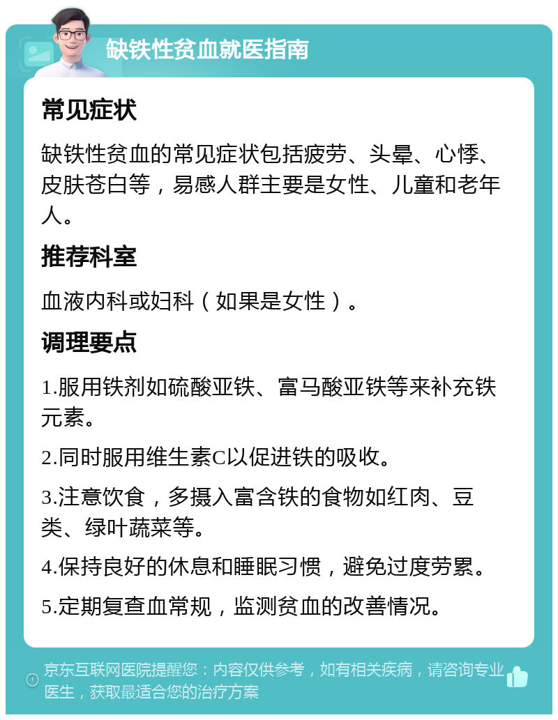 缺铁性贫血就医指南 常见症状 缺铁性贫血的常见症状包括疲劳、头晕、心悸、皮肤苍白等，易感人群主要是女性、儿童和老年人。 推荐科室 血液内科或妇科（如果是女性）。 调理要点 1.服用铁剂如硫酸亚铁、富马酸亚铁等来补充铁元素。 2.同时服用维生素C以促进铁的吸收。 3.注意饮食，多摄入富含铁的食物如红肉、豆类、绿叶蔬菜等。 4.保持良好的休息和睡眠习惯，避免过度劳累。 5.定期复查血常规，监测贫血的改善情况。