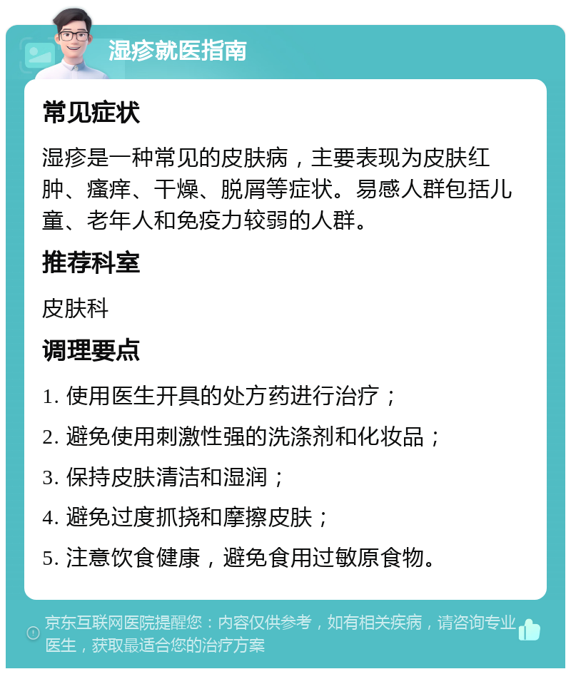 湿疹就医指南 常见症状 湿疹是一种常见的皮肤病，主要表现为皮肤红肿、瘙痒、干燥、脱屑等症状。易感人群包括儿童、老年人和免疫力较弱的人群。 推荐科室 皮肤科 调理要点 1. 使用医生开具的处方药进行治疗； 2. 避免使用刺激性强的洗涤剂和化妆品； 3. 保持皮肤清洁和湿润； 4. 避免过度抓挠和摩擦皮肤； 5. 注意饮食健康，避免食用过敏原食物。