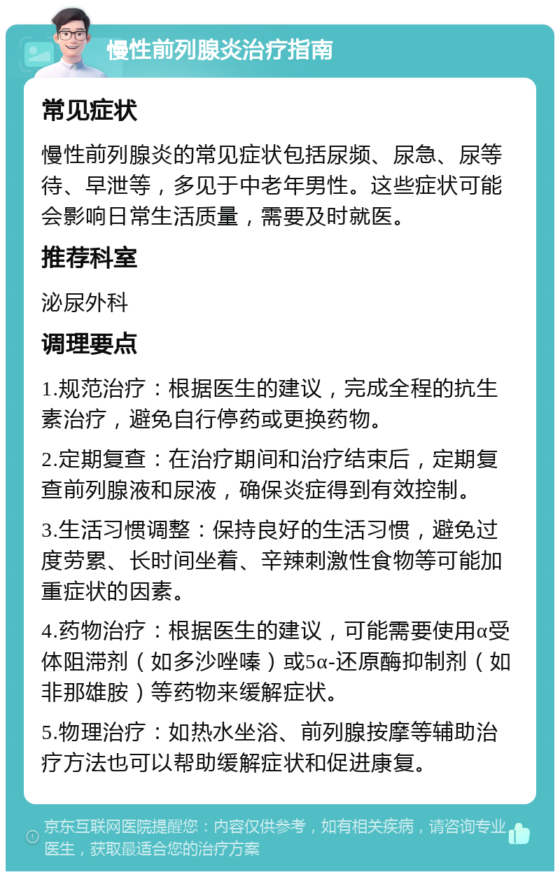 慢性前列腺炎治疗指南 常见症状 慢性前列腺炎的常见症状包括尿频、尿急、尿等待、早泄等，多见于中老年男性。这些症状可能会影响日常生活质量，需要及时就医。 推荐科室 泌尿外科 调理要点 1.规范治疗：根据医生的建议，完成全程的抗生素治疗，避免自行停药或更换药物。 2.定期复查：在治疗期间和治疗结束后，定期复查前列腺液和尿液，确保炎症得到有效控制。 3.生活习惯调整：保持良好的生活习惯，避免过度劳累、长时间坐着、辛辣刺激性食物等可能加重症状的因素。 4.药物治疗：根据医生的建议，可能需要使用α受体阻滞剂（如多沙唑嗪）或5α-还原酶抑制剂（如非那雄胺）等药物来缓解症状。 5.物理治疗：如热水坐浴、前列腺按摩等辅助治疗方法也可以帮助缓解症状和促进康复。