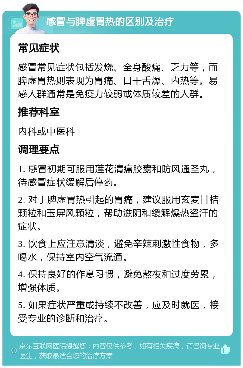 感冒与脾虚胃热的区别及治疗 常见症状 感冒常见症状包括发烧、全身酸痛、乏力等，而脾虚胃热则表现为胃痛、口干舌燥、内热等。易感人群通常是免疫力较弱或体质较差的人群。 推荐科室 内科或中医科 调理要点 1. 感冒初期可服用莲花清瘟胶囊和防风通圣丸，待感冒症状缓解后停药。 2. 对于脾虚胃热引起的胃痛，建议服用玄麦甘桔颗粒和玉屏风颗粒，帮助滋阴和缓解燥热盗汗的症状。 3. 饮食上应注意清淡，避免辛辣刺激性食物，多喝水，保持室内空气流通。 4. 保持良好的作息习惯，避免熬夜和过度劳累，增强体质。 5. 如果症状严重或持续不改善，应及时就医，接受专业的诊断和治疗。