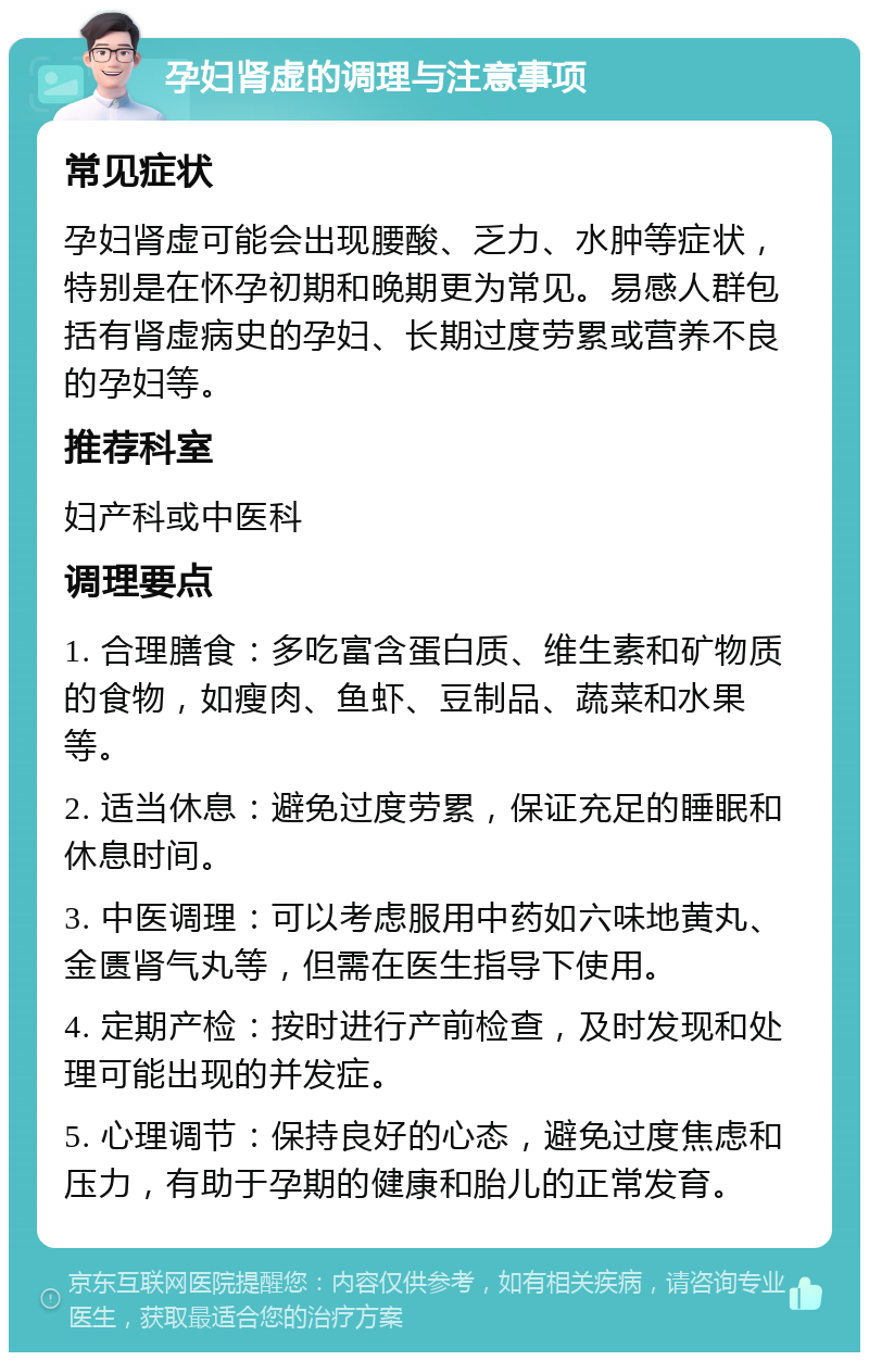 孕妇肾虚的调理与注意事项 常见症状 孕妇肾虚可能会出现腰酸、乏力、水肿等症状，特别是在怀孕初期和晚期更为常见。易感人群包括有肾虚病史的孕妇、长期过度劳累或营养不良的孕妇等。 推荐科室 妇产科或中医科 调理要点 1. 合理膳食：多吃富含蛋白质、维生素和矿物质的食物，如瘦肉、鱼虾、豆制品、蔬菜和水果等。 2. 适当休息：避免过度劳累，保证充足的睡眠和休息时间。 3. 中医调理：可以考虑服用中药如六味地黄丸、金匮肾气丸等，但需在医生指导下使用。 4. 定期产检：按时进行产前检查，及时发现和处理可能出现的并发症。 5. 心理调节：保持良好的心态，避免过度焦虑和压力，有助于孕期的健康和胎儿的正常发育。