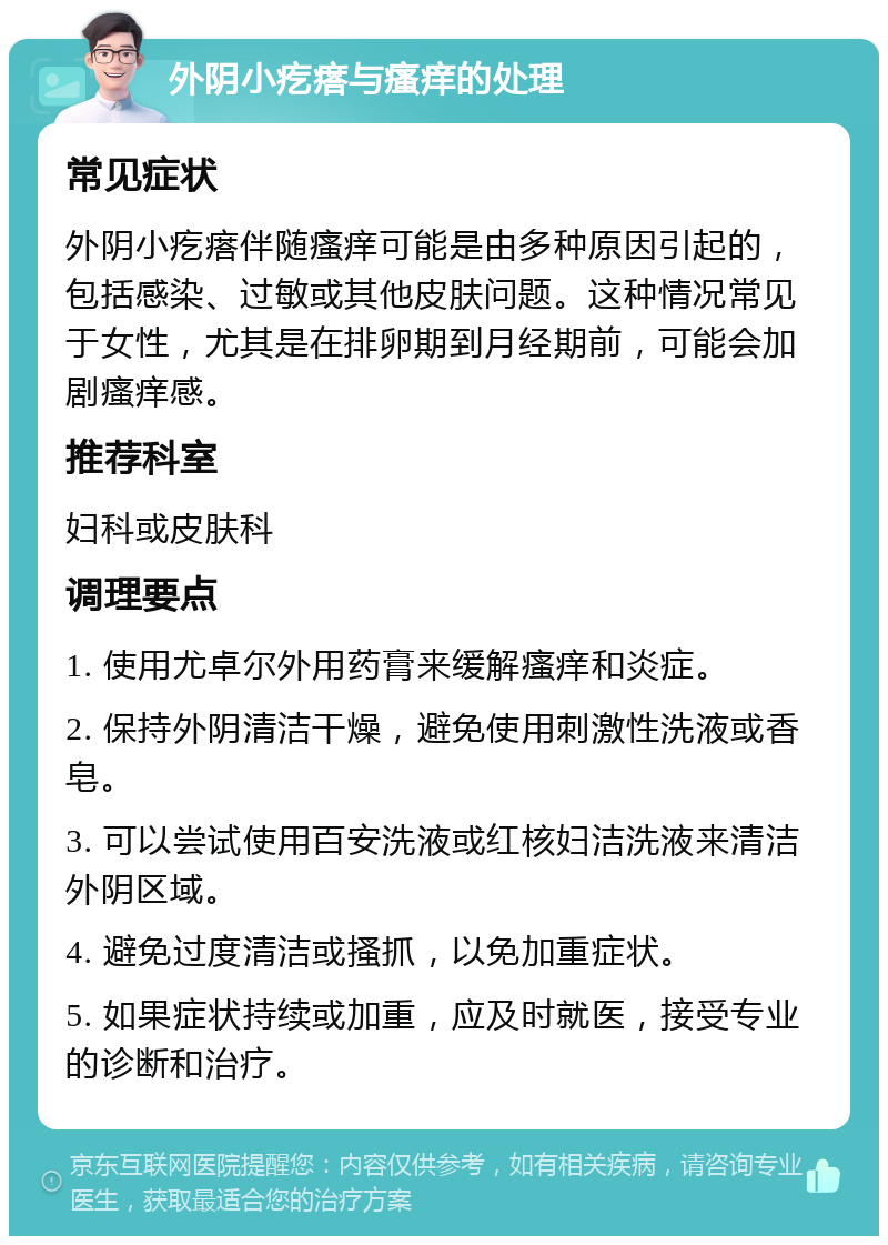 外阴小疙瘩与瘙痒的处理 常见症状 外阴小疙瘩伴随瘙痒可能是由多种原因引起的，包括感染、过敏或其他皮肤问题。这种情况常见于女性，尤其是在排卵期到月经期前，可能会加剧瘙痒感。 推荐科室 妇科或皮肤科 调理要点 1. 使用尤卓尔外用药膏来缓解瘙痒和炎症。 2. 保持外阴清洁干燥，避免使用刺激性洗液或香皂。 3. 可以尝试使用百安洗液或红核妇洁洗液来清洁外阴区域。 4. 避免过度清洁或搔抓，以免加重症状。 5. 如果症状持续或加重，应及时就医，接受专业的诊断和治疗。