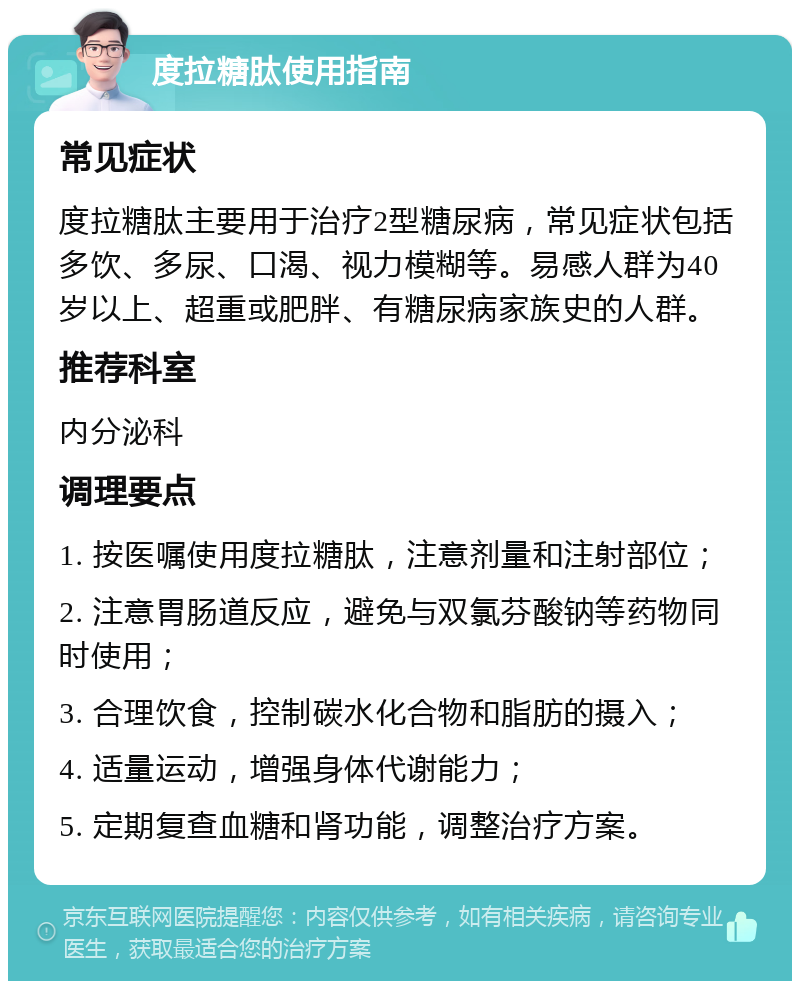 度拉糖肽使用指南 常见症状 度拉糖肽主要用于治疗2型糖尿病，常见症状包括多饮、多尿、口渴、视力模糊等。易感人群为40岁以上、超重或肥胖、有糖尿病家族史的人群。 推荐科室 内分泌科 调理要点 1. 按医嘱使用度拉糖肽，注意剂量和注射部位； 2. 注意胃肠道反应，避免与双氯芬酸钠等药物同时使用； 3. 合理饮食，控制碳水化合物和脂肪的摄入； 4. 适量运动，增强身体代谢能力； 5. 定期复查血糖和肾功能，调整治疗方案。