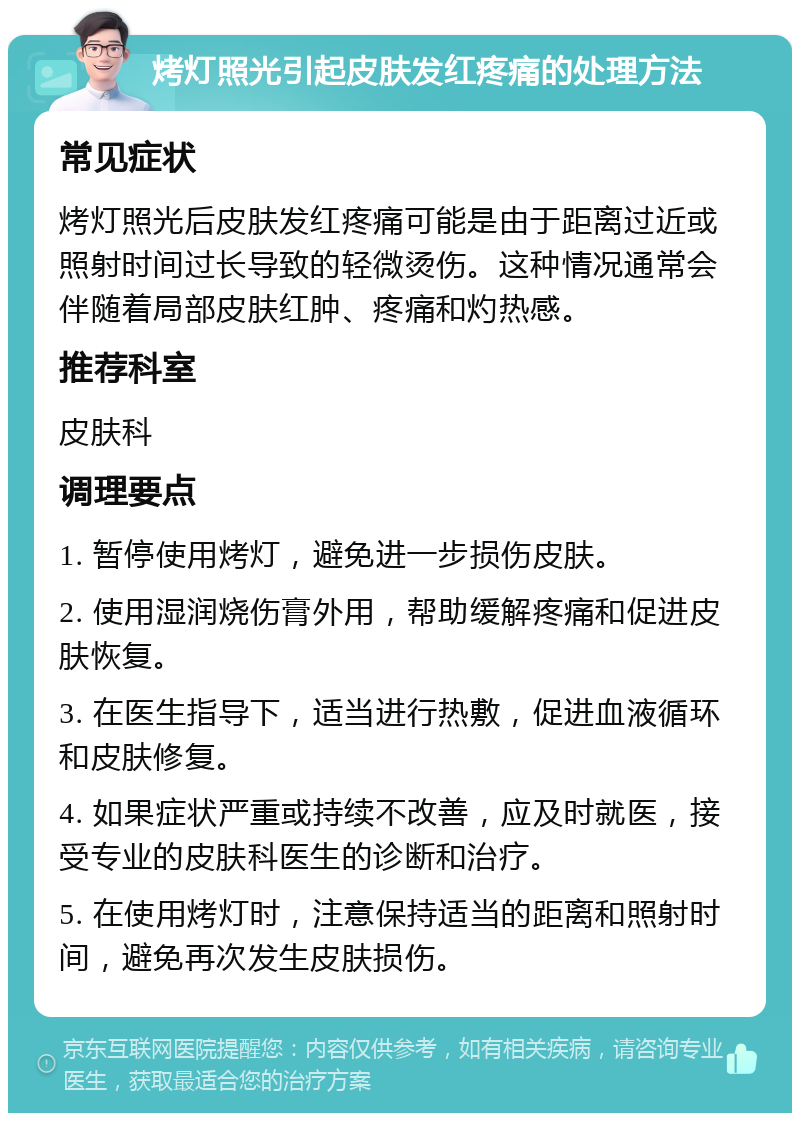 烤灯照光引起皮肤发红疼痛的处理方法 常见症状 烤灯照光后皮肤发红疼痛可能是由于距离过近或照射时间过长导致的轻微烫伤。这种情况通常会伴随着局部皮肤红肿、疼痛和灼热感。 推荐科室 皮肤科 调理要点 1. 暂停使用烤灯，避免进一步损伤皮肤。 2. 使用湿润烧伤膏外用，帮助缓解疼痛和促进皮肤恢复。 3. 在医生指导下，适当进行热敷，促进血液循环和皮肤修复。 4. 如果症状严重或持续不改善，应及时就医，接受专业的皮肤科医生的诊断和治疗。 5. 在使用烤灯时，注意保持适当的距离和照射时间，避免再次发生皮肤损伤。