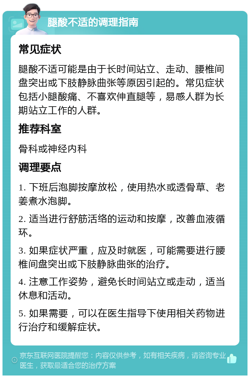 腿酸不适的调理指南 常见症状 腿酸不适可能是由于长时间站立、走动、腰椎间盘突出或下肢静脉曲张等原因引起的。常见症状包括小腿酸痛、不喜欢伸直腿等，易感人群为长期站立工作的人群。 推荐科室 骨科或神经内科 调理要点 1. 下班后泡脚按摩放松，使用热水或透骨草、老姜煮水泡脚。 2. 适当进行舒筋活络的运动和按摩，改善血液循环。 3. 如果症状严重，应及时就医，可能需要进行腰椎间盘突出或下肢静脉曲张的治疗。 4. 注意工作姿势，避免长时间站立或走动，适当休息和活动。 5. 如果需要，可以在医生指导下使用相关药物进行治疗和缓解症状。