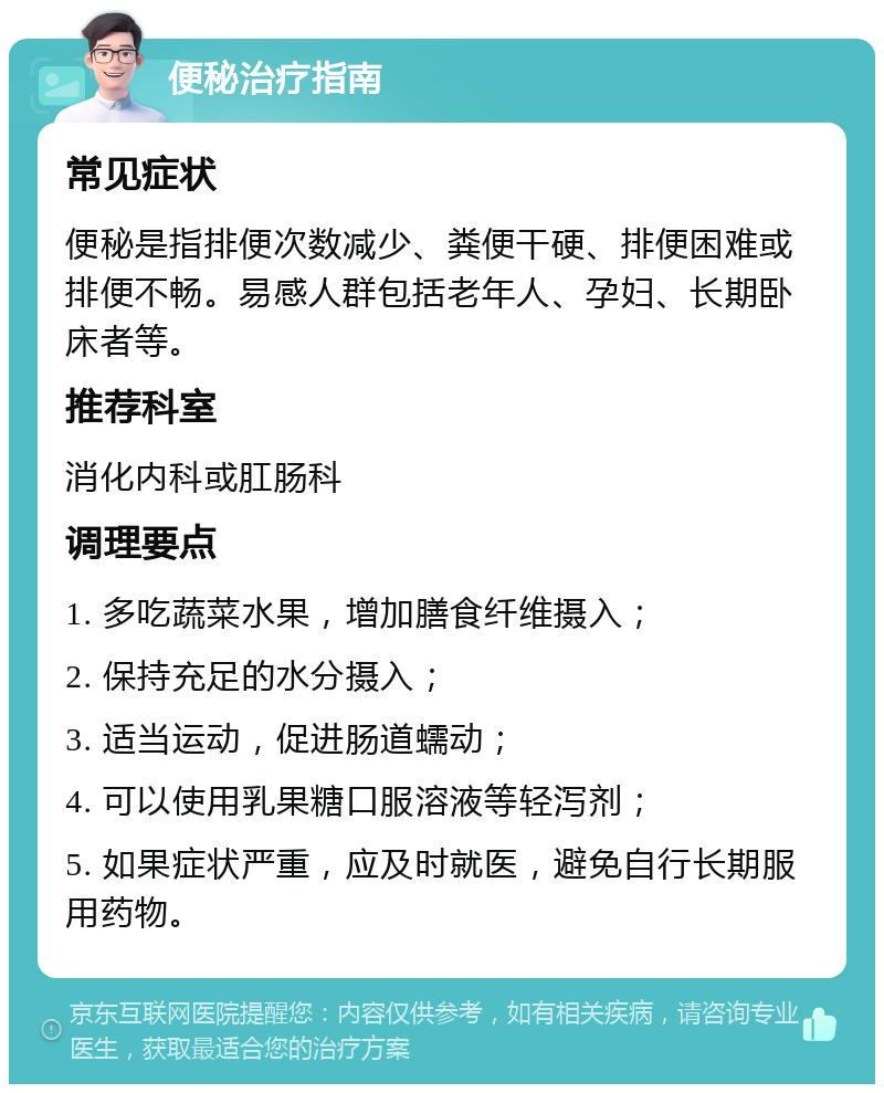 便秘治疗指南 常见症状 便秘是指排便次数减少、粪便干硬、排便困难或排便不畅。易感人群包括老年人、孕妇、长期卧床者等。 推荐科室 消化内科或肛肠科 调理要点 1. 多吃蔬菜水果，增加膳食纤维摄入； 2. 保持充足的水分摄入； 3. 适当运动，促进肠道蠕动； 4. 可以使用乳果糖口服溶液等轻泻剂； 5. 如果症状严重，应及时就医，避免自行长期服用药物。