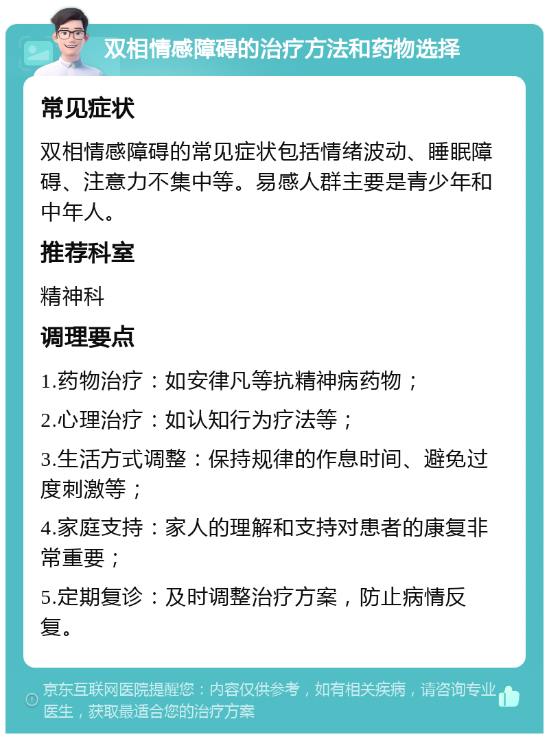 双相情感障碍的治疗方法和药物选择 常见症状 双相情感障碍的常见症状包括情绪波动、睡眠障碍、注意力不集中等。易感人群主要是青少年和中年人。 推荐科室 精神科 调理要点 1.药物治疗：如安律凡等抗精神病药物； 2.心理治疗：如认知行为疗法等； 3.生活方式调整：保持规律的作息时间、避免过度刺激等； 4.家庭支持：家人的理解和支持对患者的康复非常重要； 5.定期复诊：及时调整治疗方案，防止病情反复。