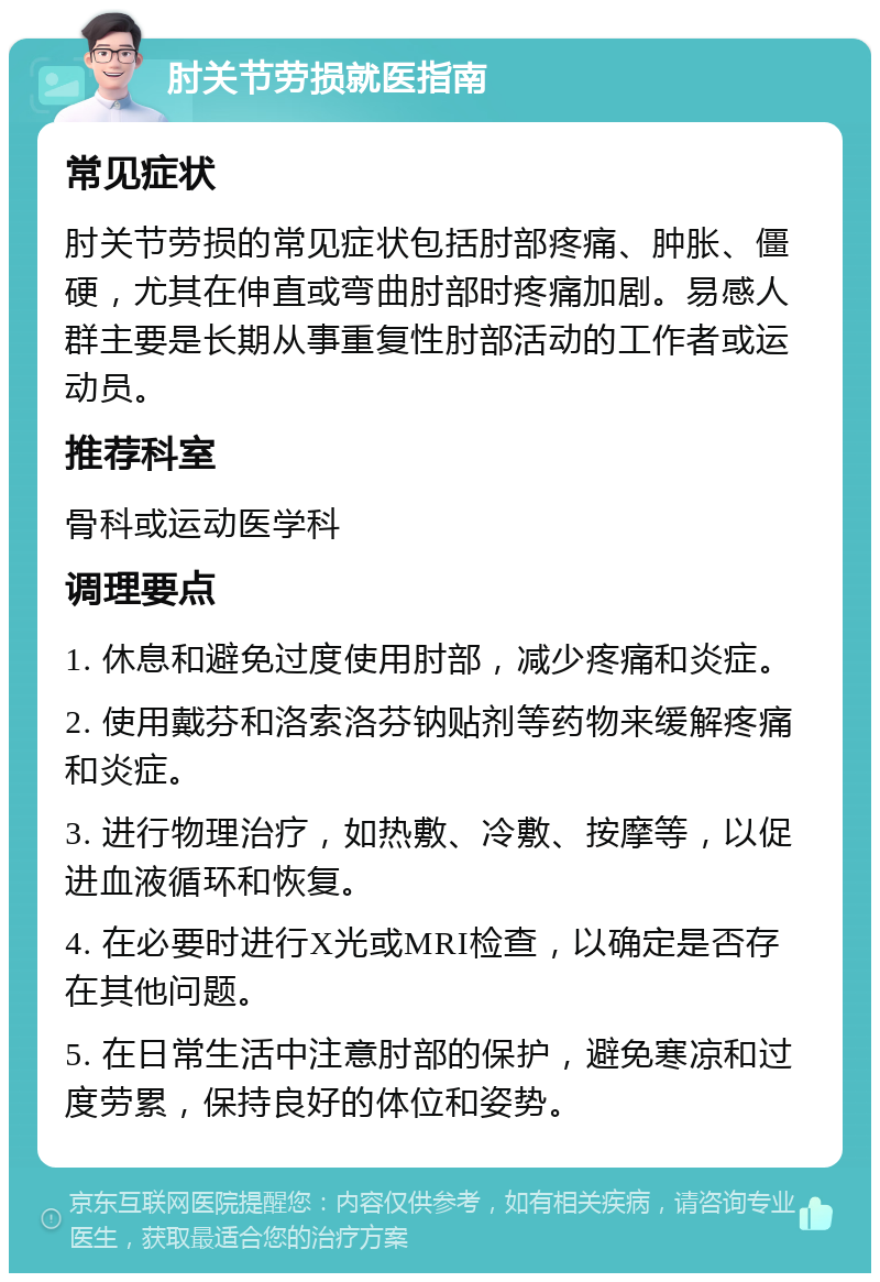 肘关节劳损就医指南 常见症状 肘关节劳损的常见症状包括肘部疼痛、肿胀、僵硬，尤其在伸直或弯曲肘部时疼痛加剧。易感人群主要是长期从事重复性肘部活动的工作者或运动员。 推荐科室 骨科或运动医学科 调理要点 1. 休息和避免过度使用肘部，减少疼痛和炎症。 2. 使用戴芬和洛索洛芬钠贴剂等药物来缓解疼痛和炎症。 3. 进行物理治疗，如热敷、冷敷、按摩等，以促进血液循环和恢复。 4. 在必要时进行X光或MRI检查，以确定是否存在其他问题。 5. 在日常生活中注意肘部的保护，避免寒凉和过度劳累，保持良好的体位和姿势。