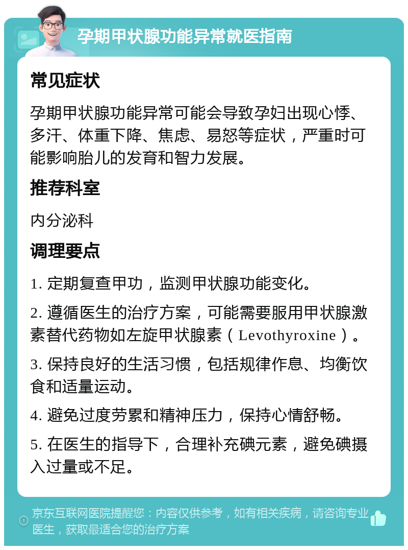 孕期甲状腺功能异常就医指南 常见症状 孕期甲状腺功能异常可能会导致孕妇出现心悸、多汗、体重下降、焦虑、易怒等症状，严重时可能影响胎儿的发育和智力发展。 推荐科室 内分泌科 调理要点 1. 定期复查甲功，监测甲状腺功能变化。 2. 遵循医生的治疗方案，可能需要服用甲状腺激素替代药物如左旋甲状腺素（Levothyroxine）。 3. 保持良好的生活习惯，包括规律作息、均衡饮食和适量运动。 4. 避免过度劳累和精神压力，保持心情舒畅。 5. 在医生的指导下，合理补充碘元素，避免碘摄入过量或不足。