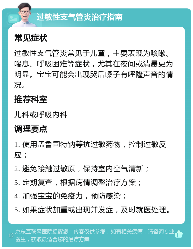 过敏性支气管炎治疗指南 常见症状 过敏性支气管炎常见于儿童，主要表现为咳嗽、喘息、呼吸困难等症状，尤其在夜间或清晨更为明显。宝宝可能会出现哭后嗓子有呼隆声音的情况。 推荐科室 儿科或呼吸内科 调理要点 1. 使用孟鲁司特钠等抗过敏药物，控制过敏反应； 2. 避免接触过敏原，保持室内空气清新； 3. 定期复查，根据病情调整治疗方案； 4. 加强宝宝的免疫力，预防感染； 5. 如果症状加重或出现并发症，及时就医处理。