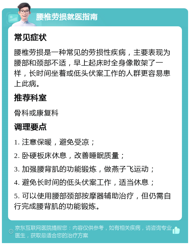 腰椎劳损就医指南 常见症状 腰椎劳损是一种常见的劳损性疾病，主要表现为腰部和颈部不适，早上起床时全身像散架了一样，长时间坐着或低头伏案工作的人群更容易患上此病。 推荐科室 骨科或康复科 调理要点 1. 注意保暖，避免受凉； 2. 卧硬板床休息，改善睡眠质量； 3. 加强腰背肌的功能锻炼，做燕子飞运动； 4. 避免长时间的低头伏案工作，适当休息； 5. 可以使用腰部颈部按摩器辅助治疗，但仍需自行完成腰背肌的功能锻炼。