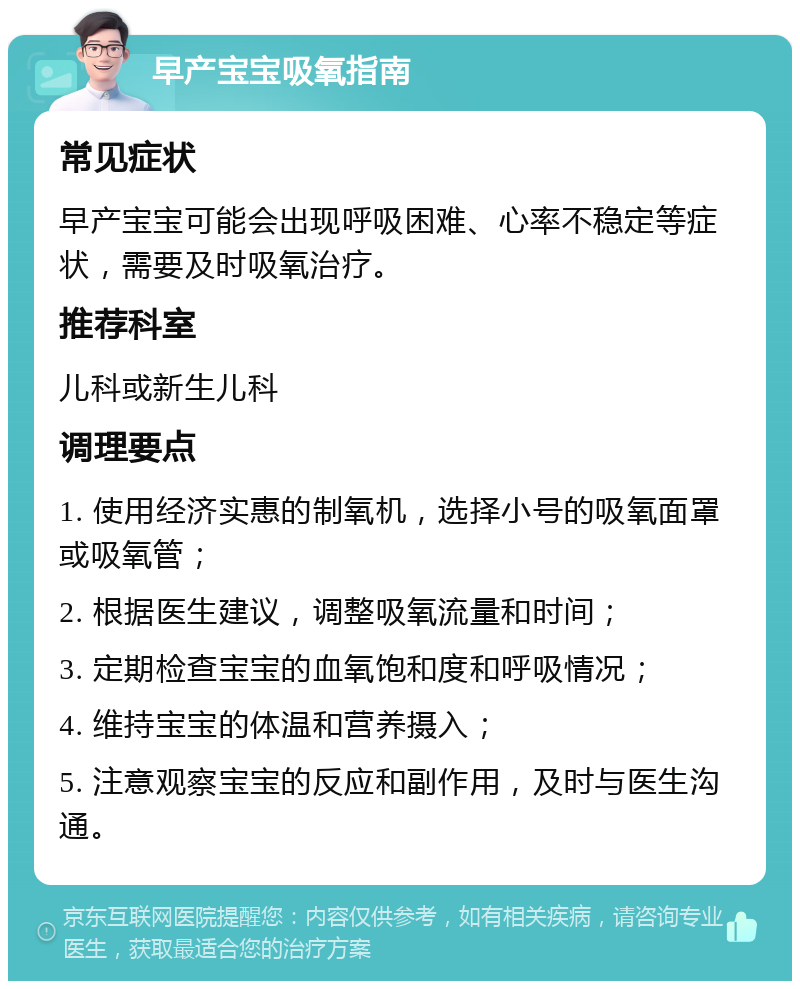 早产宝宝吸氧指南 常见症状 早产宝宝可能会出现呼吸困难、心率不稳定等症状，需要及时吸氧治疗。 推荐科室 儿科或新生儿科 调理要点 1. 使用经济实惠的制氧机，选择小号的吸氧面罩或吸氧管； 2. 根据医生建议，调整吸氧流量和时间； 3. 定期检查宝宝的血氧饱和度和呼吸情况； 4. 维持宝宝的体温和营养摄入； 5. 注意观察宝宝的反应和副作用，及时与医生沟通。