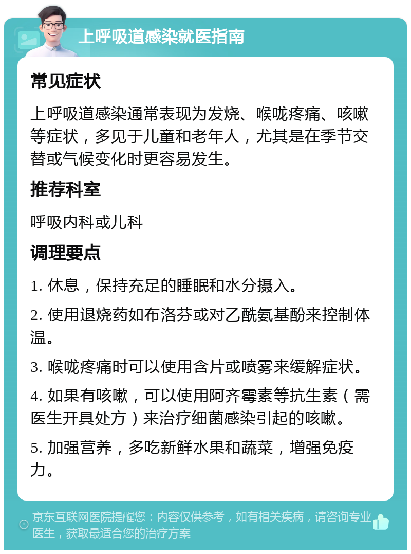 上呼吸道感染就医指南 常见症状 上呼吸道感染通常表现为发烧、喉咙疼痛、咳嗽等症状，多见于儿童和老年人，尤其是在季节交替或气候变化时更容易发生。 推荐科室 呼吸内科或儿科 调理要点 1. 休息，保持充足的睡眠和水分摄入。 2. 使用退烧药如布洛芬或对乙酰氨基酚来控制体温。 3. 喉咙疼痛时可以使用含片或喷雾来缓解症状。 4. 如果有咳嗽，可以使用阿齐霉素等抗生素（需医生开具处方）来治疗细菌感染引起的咳嗽。 5. 加强营养，多吃新鲜水果和蔬菜，增强免疫力。