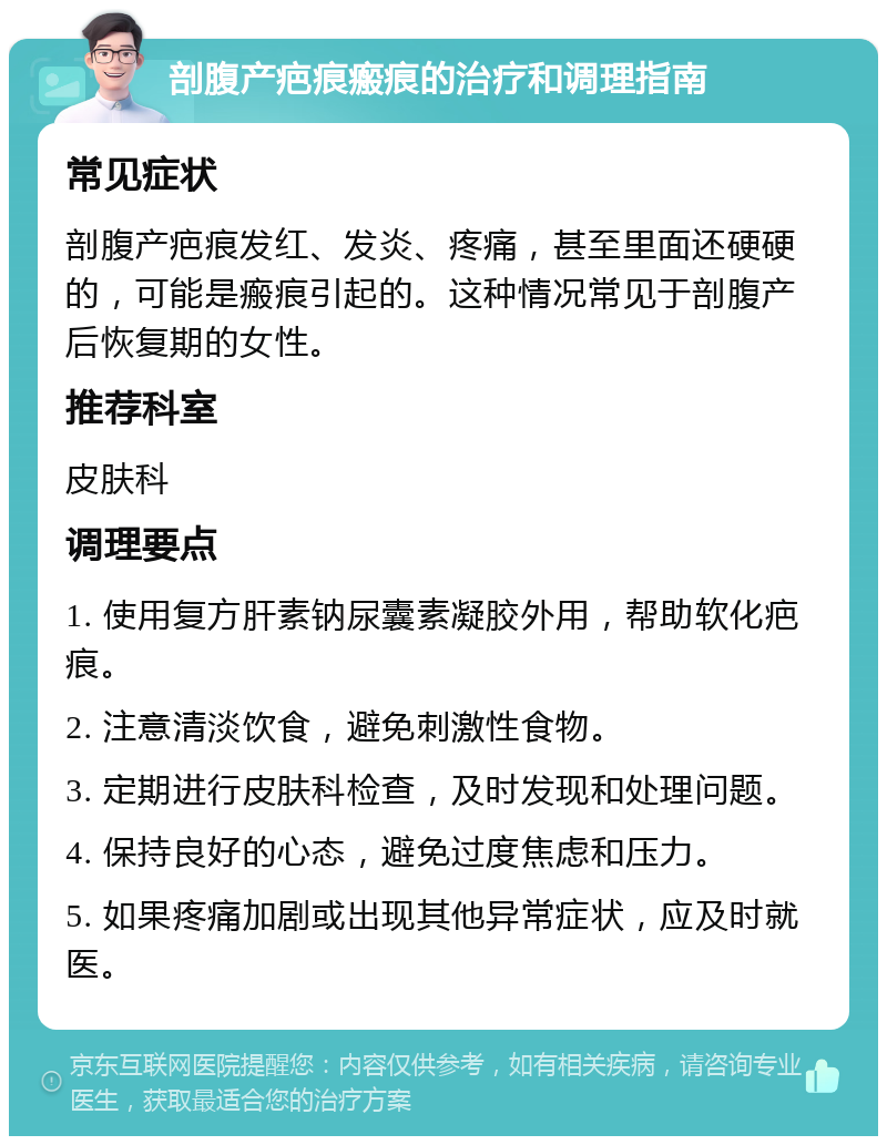 剖腹产疤痕瘢痕的治疗和调理指南 常见症状 剖腹产疤痕发红、发炎、疼痛，甚至里面还硬硬的，可能是瘢痕引起的。这种情况常见于剖腹产后恢复期的女性。 推荐科室 皮肤科 调理要点 1. 使用复方肝素钠尿囊素凝胶外用，帮助软化疤痕。 2. 注意清淡饮食，避免刺激性食物。 3. 定期进行皮肤科检查，及时发现和处理问题。 4. 保持良好的心态，避免过度焦虑和压力。 5. 如果疼痛加剧或出现其他异常症状，应及时就医。