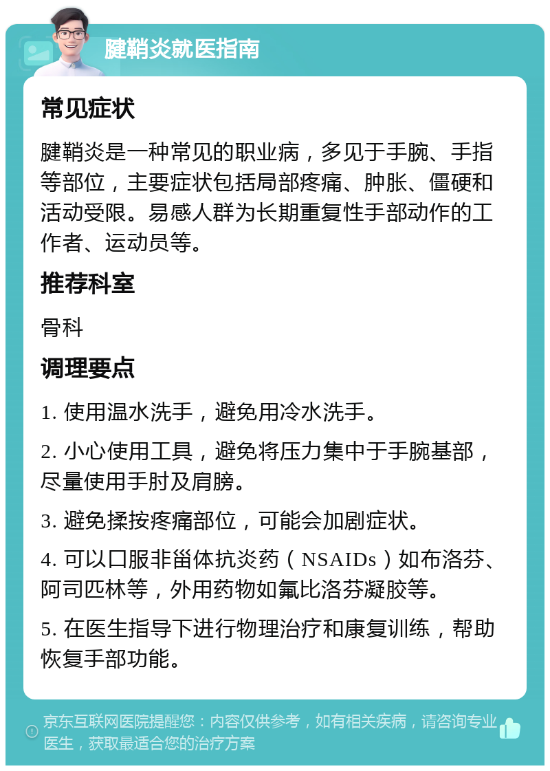 腱鞘炎就医指南 常见症状 腱鞘炎是一种常见的职业病，多见于手腕、手指等部位，主要症状包括局部疼痛、肿胀、僵硬和活动受限。易感人群为长期重复性手部动作的工作者、运动员等。 推荐科室 骨科 调理要点 1. 使用温水洗手，避免用冷水洗手。 2. 小心使用工具，避免将压力集中于手腕基部，尽量使用手肘及肩膀。 3. 避免揉按疼痛部位，可能会加剧症状。 4. 可以口服非甾体抗炎药（NSAIDs）如布洛芬、阿司匹林等，外用药物如氟比洛芬凝胶等。 5. 在医生指导下进行物理治疗和康复训练，帮助恢复手部功能。