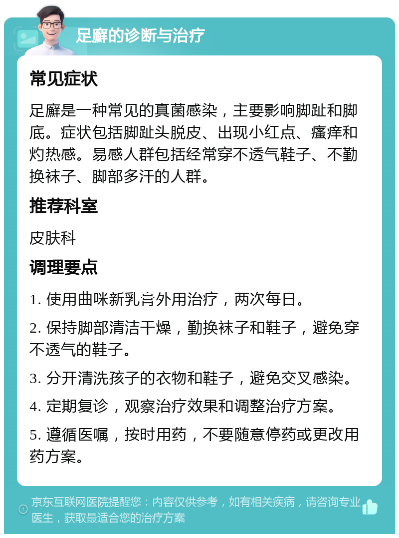 足廯的诊断与治疗 常见症状 足廯是一种常见的真菌感染，主要影响脚趾和脚底。症状包括脚趾头脱皮、出现小红点、瘙痒和灼热感。易感人群包括经常穿不透气鞋子、不勤换袜子、脚部多汗的人群。 推荐科室 皮肤科 调理要点 1. 使用曲咪新乳膏外用治疗，两次每日。 2. 保持脚部清洁干燥，勤换袜子和鞋子，避免穿不透气的鞋子。 3. 分开清洗孩子的衣物和鞋子，避免交叉感染。 4. 定期复诊，观察治疗效果和调整治疗方案。 5. 遵循医嘱，按时用药，不要随意停药或更改用药方案。