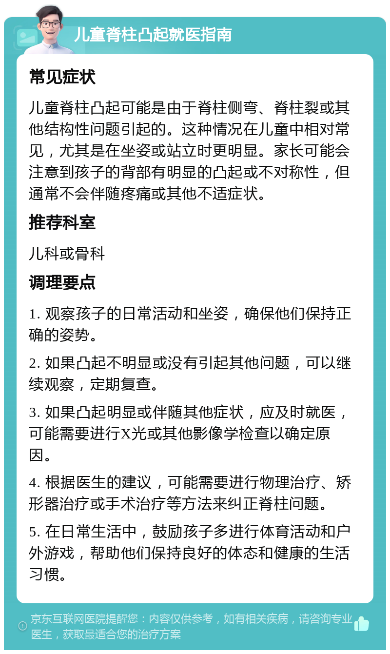 儿童脊柱凸起就医指南 常见症状 儿童脊柱凸起可能是由于脊柱侧弯、脊柱裂或其他结构性问题引起的。这种情况在儿童中相对常见，尤其是在坐姿或站立时更明显。家长可能会注意到孩子的背部有明显的凸起或不对称性，但通常不会伴随疼痛或其他不适症状。 推荐科室 儿科或骨科 调理要点 1. 观察孩子的日常活动和坐姿，确保他们保持正确的姿势。 2. 如果凸起不明显或没有引起其他问题，可以继续观察，定期复查。 3. 如果凸起明显或伴随其他症状，应及时就医，可能需要进行X光或其他影像学检查以确定原因。 4. 根据医生的建议，可能需要进行物理治疗、矫形器治疗或手术治疗等方法来纠正脊柱问题。 5. 在日常生活中，鼓励孩子多进行体育活动和户外游戏，帮助他们保持良好的体态和健康的生活习惯。