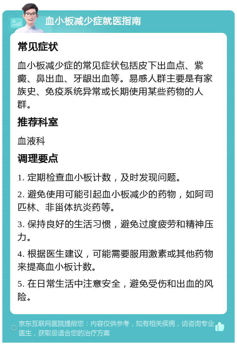 血小板减少症就医指南 常见症状 血小板减少症的常见症状包括皮下出血点、紫癜、鼻出血、牙龈出血等。易感人群主要是有家族史、免疫系统异常或长期使用某些药物的人群。 推荐科室 血液科 调理要点 1. 定期检查血小板计数，及时发现问题。 2. 避免使用可能引起血小板减少的药物，如阿司匹林、非甾体抗炎药等。 3. 保持良好的生活习惯，避免过度疲劳和精神压力。 4. 根据医生建议，可能需要服用激素或其他药物来提高血小板计数。 5. 在日常生活中注意安全，避免受伤和出血的风险。