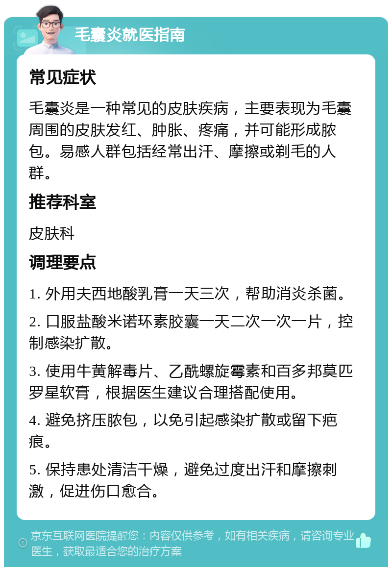 毛囊炎就医指南 常见症状 毛囊炎是一种常见的皮肤疾病，主要表现为毛囊周围的皮肤发红、肿胀、疼痛，并可能形成脓包。易感人群包括经常出汗、摩擦或剃毛的人群。 推荐科室 皮肤科 调理要点 1. 外用夫西地酸乳膏一天三次，帮助消炎杀菌。 2. 口服盐酸米诺环素胶囊一天二次一次一片，控制感染扩散。 3. 使用牛黄解毒片、乙酰螺旋霉素和百多邦莫匹罗星软膏，根据医生建议合理搭配使用。 4. 避免挤压脓包，以免引起感染扩散或留下疤痕。 5. 保持患处清洁干燥，避免过度出汗和摩擦刺激，促进伤口愈合。