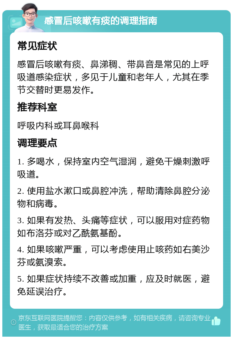 感冒后咳嗽有痰的调理指南 常见症状 感冒后咳嗽有痰、鼻涕稠、带鼻音是常见的上呼吸道感染症状，多见于儿童和老年人，尤其在季节交替时更易发作。 推荐科室 呼吸内科或耳鼻喉科 调理要点 1. 多喝水，保持室内空气湿润，避免干燥刺激呼吸道。 2. 使用盐水漱口或鼻腔冲洗，帮助清除鼻腔分泌物和病毒。 3. 如果有发热、头痛等症状，可以服用对症药物如布洛芬或对乙酰氨基酚。 4. 如果咳嗽严重，可以考虑使用止咳药如右美沙芬或氨溴索。 5. 如果症状持续不改善或加重，应及时就医，避免延误治疗。