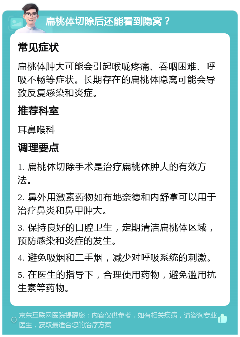 扁桃体切除后还能看到隐窝？ 常见症状 扁桃体肿大可能会引起喉咙疼痛、吞咽困难、呼吸不畅等症状。长期存在的扁桃体隐窝可能会导致反复感染和炎症。 推荐科室 耳鼻喉科 调理要点 1. 扁桃体切除手术是治疗扁桃体肿大的有效方法。 2. 鼻外用激素药物如布地奈德和内舒拿可以用于治疗鼻炎和鼻甲肿大。 3. 保持良好的口腔卫生，定期清洁扁桃体区域，预防感染和炎症的发生。 4. 避免吸烟和二手烟，减少对呼吸系统的刺激。 5. 在医生的指导下，合理使用药物，避免滥用抗生素等药物。