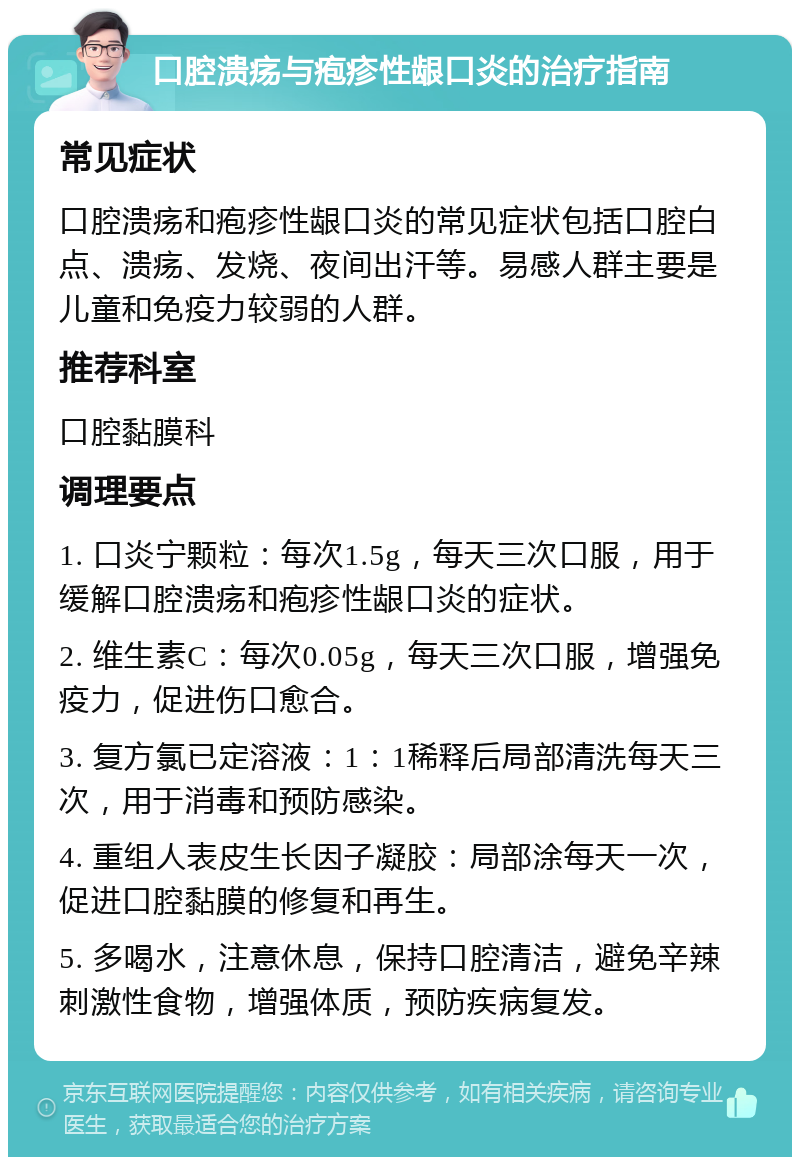 口腔溃疡与疱疹性龈口炎的治疗指南 常见症状 口腔溃疡和疱疹性龈口炎的常见症状包括口腔白点、溃疡、发烧、夜间出汗等。易感人群主要是儿童和免疫力较弱的人群。 推荐科室 口腔黏膜科 调理要点 1. 口炎宁颗粒：每次1.5g，每天三次口服，用于缓解口腔溃疡和疱疹性龈口炎的症状。 2. 维生素C：每次0.05g，每天三次口服，增强免疫力，促进伤口愈合。 3. 复方氯已定溶液：1：1稀释后局部清洗每天三次，用于消毒和预防感染。 4. 重组人表皮生长因子凝胶：局部涂每天一次，促进口腔黏膜的修复和再生。 5. 多喝水，注意休息，保持口腔清洁，避免辛辣刺激性食物，增强体质，预防疾病复发。