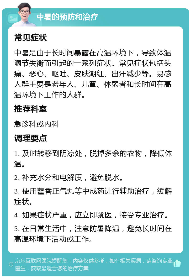 中暑的预防和治疗 常见症状 中暑是由于长时间暴露在高温环境下，导致体温调节失衡而引起的一系列症状。常见症状包括头痛、恶心、呕吐、皮肤潮红、出汗减少等。易感人群主要是老年人、儿童、体弱者和长时间在高温环境下工作的人群。 推荐科室 急诊科或内科 调理要点 1. 及时转移到阴凉处，脱掉多余的衣物，降低体温。 2. 补充水分和电解质，避免脱水。 3. 使用藿香正气丸等中成药进行辅助治疗，缓解症状。 4. 如果症状严重，应立即就医，接受专业治疗。 5. 在日常生活中，注意防暑降温，避免长时间在高温环境下活动或工作。