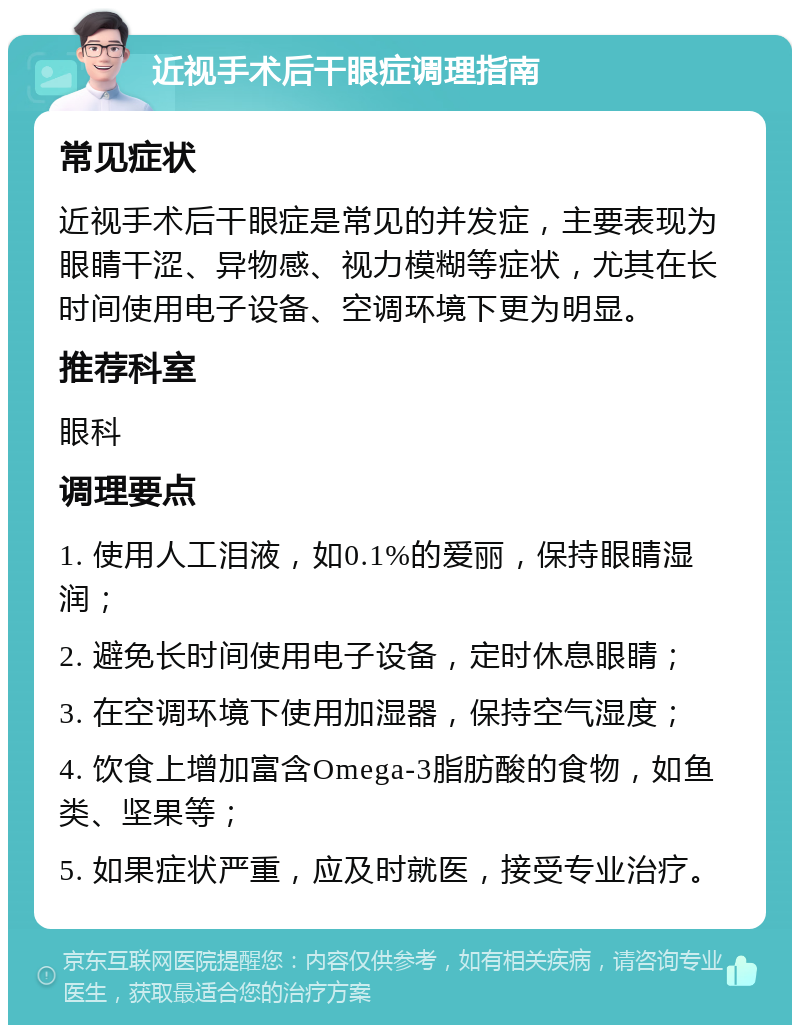 近视手术后干眼症调理指南 常见症状 近视手术后干眼症是常见的并发症，主要表现为眼睛干涩、异物感、视力模糊等症状，尤其在长时间使用电子设备、空调环境下更为明显。 推荐科室 眼科 调理要点 1. 使用人工泪液，如0.1%的爱丽，保持眼睛湿润； 2. 避免长时间使用电子设备，定时休息眼睛； 3. 在空调环境下使用加湿器，保持空气湿度； 4. 饮食上增加富含Omega-3脂肪酸的食物，如鱼类、坚果等； 5. 如果症状严重，应及时就医，接受专业治疗。