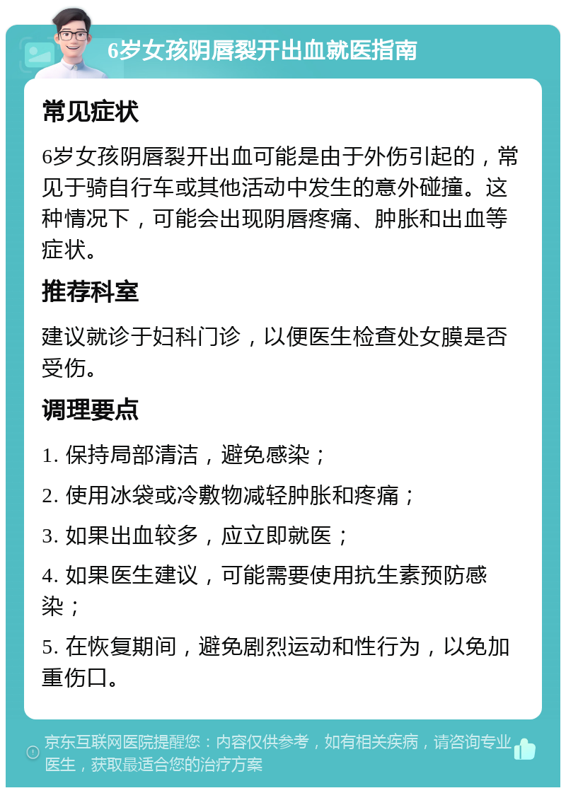 6岁女孩阴唇裂开出血就医指南 常见症状 6岁女孩阴唇裂开出血可能是由于外伤引起的，常见于骑自行车或其他活动中发生的意外碰撞。这种情况下，可能会出现阴唇疼痛、肿胀和出血等症状。 推荐科室 建议就诊于妇科门诊，以便医生检查处女膜是否受伤。 调理要点 1. 保持局部清洁，避免感染； 2. 使用冰袋或冷敷物减轻肿胀和疼痛； 3. 如果出血较多，应立即就医； 4. 如果医生建议，可能需要使用抗生素预防感染； 5. 在恢复期间，避免剧烈运动和性行为，以免加重伤口。