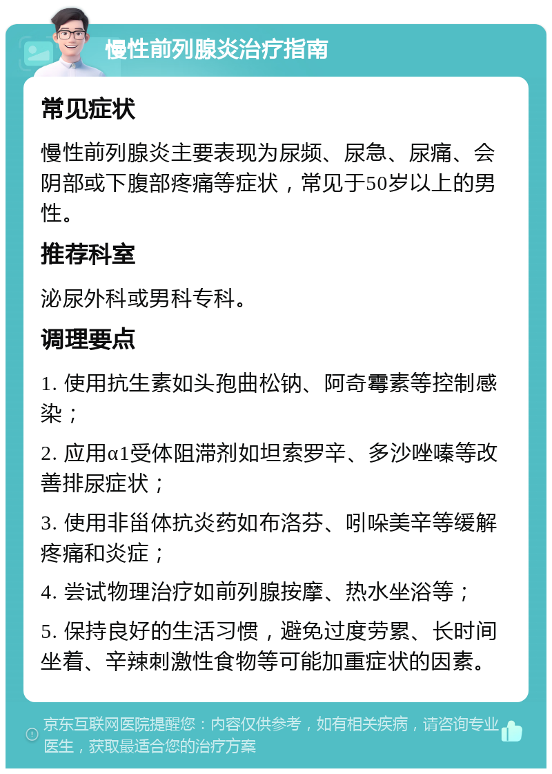 慢性前列腺炎治疗指南 常见症状 慢性前列腺炎主要表现为尿频、尿急、尿痛、会阴部或下腹部疼痛等症状，常见于50岁以上的男性。 推荐科室 泌尿外科或男科专科。 调理要点 1. 使用抗生素如头孢曲松钠、阿奇霉素等控制感染； 2. 应用α1受体阻滞剂如坦索罗辛、多沙唑嗪等改善排尿症状； 3. 使用非甾体抗炎药如布洛芬、吲哚美辛等缓解疼痛和炎症； 4. 尝试物理治疗如前列腺按摩、热水坐浴等； 5. 保持良好的生活习惯，避免过度劳累、长时间坐着、辛辣刺激性食物等可能加重症状的因素。