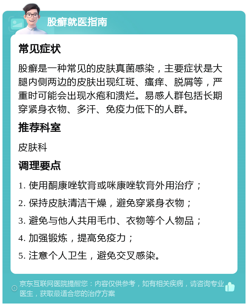 股癣就医指南 常见症状 股癣是一种常见的皮肤真菌感染，主要症状是大腿内侧两边的皮肤出现红斑、瘙痒、脱屑等，严重时可能会出现水疱和溃烂。易感人群包括长期穿紧身衣物、多汗、免疫力低下的人群。 推荐科室 皮肤科 调理要点 1. 使用酮康唑软膏或咪康唑软膏外用治疗； 2. 保持皮肤清洁干燥，避免穿紧身衣物； 3. 避免与他人共用毛巾、衣物等个人物品； 4. 加强锻炼，提高免疫力； 5. 注意个人卫生，避免交叉感染。