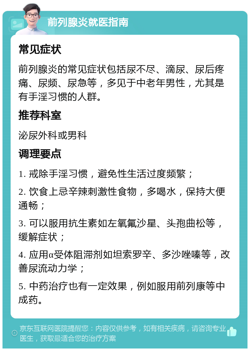 前列腺炎就医指南 常见症状 前列腺炎的常见症状包括尿不尽、滴尿、尿后疼痛、尿频、尿急等，多见于中老年男性，尤其是有手淫习惯的人群。 推荐科室 泌尿外科或男科 调理要点 1. 戒除手淫习惯，避免性生活过度频繁； 2. 饮食上忌辛辣刺激性食物，多喝水，保持大便通畅； 3. 可以服用抗生素如左氧氟沙星、头孢曲松等，缓解症状； 4. 应用α受体阻滞剂如坦索罗辛、多沙唑嗪等，改善尿流动力学； 5. 中药治疗也有一定效果，例如服用前列康等中成药。