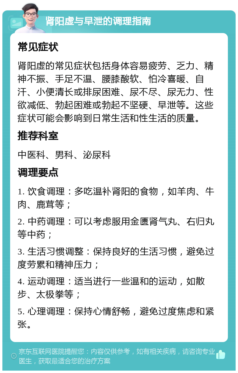 肾阳虚与早泄的调理指南 常见症状 肾阳虚的常见症状包括身体容易疲劳、乏力、精神不振、手足不温、腰膝酸软、怕冷喜暖、自汗、小便清长或排尿困难、尿不尽、尿无力、性欲减低、勃起困难或勃起不坚硬、早泄等。这些症状可能会影响到日常生活和性生活的质量。 推荐科室 中医科、男科、泌尿科 调理要点 1. 饮食调理：多吃温补肾阳的食物，如羊肉、牛肉、鹿茸等； 2. 中药调理：可以考虑服用金匮肾气丸、右归丸等中药； 3. 生活习惯调整：保持良好的生活习惯，避免过度劳累和精神压力； 4. 运动调理：适当进行一些温和的运动，如散步、太极拳等； 5. 心理调理：保持心情舒畅，避免过度焦虑和紧张。