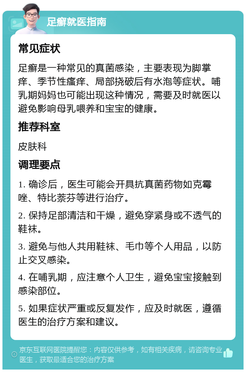 足癣就医指南 常见症状 足癣是一种常见的真菌感染，主要表现为脚掌痒、季节性瘙痒、局部挠破后有水泡等症状。哺乳期妈妈也可能出现这种情况，需要及时就医以避免影响母乳喂养和宝宝的健康。 推荐科室 皮肤科 调理要点 1. 确诊后，医生可能会开具抗真菌药物如克霉唑、特比萘芬等进行治疗。 2. 保持足部清洁和干燥，避免穿紧身或不透气的鞋袜。 3. 避免与他人共用鞋袜、毛巾等个人用品，以防止交叉感染。 4. 在哺乳期，应注意个人卫生，避免宝宝接触到感染部位。 5. 如果症状严重或反复发作，应及时就医，遵循医生的治疗方案和建议。