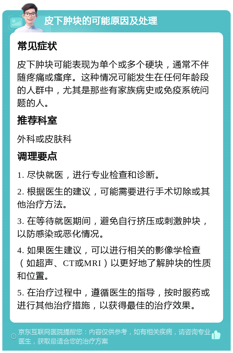 皮下肿块的可能原因及处理 常见症状 皮下肿块可能表现为单个或多个硬块，通常不伴随疼痛或瘙痒。这种情况可能发生在任何年龄段的人群中，尤其是那些有家族病史或免疫系统问题的人。 推荐科室 外科或皮肤科 调理要点 1. 尽快就医，进行专业检查和诊断。 2. 根据医生的建议，可能需要进行手术切除或其他治疗方法。 3. 在等待就医期间，避免自行挤压或刺激肿块，以防感染或恶化情况。 4. 如果医生建议，可以进行相关的影像学检查（如超声、CT或MRI）以更好地了解肿块的性质和位置。 5. 在治疗过程中，遵循医生的指导，按时服药或进行其他治疗措施，以获得最佳的治疗效果。