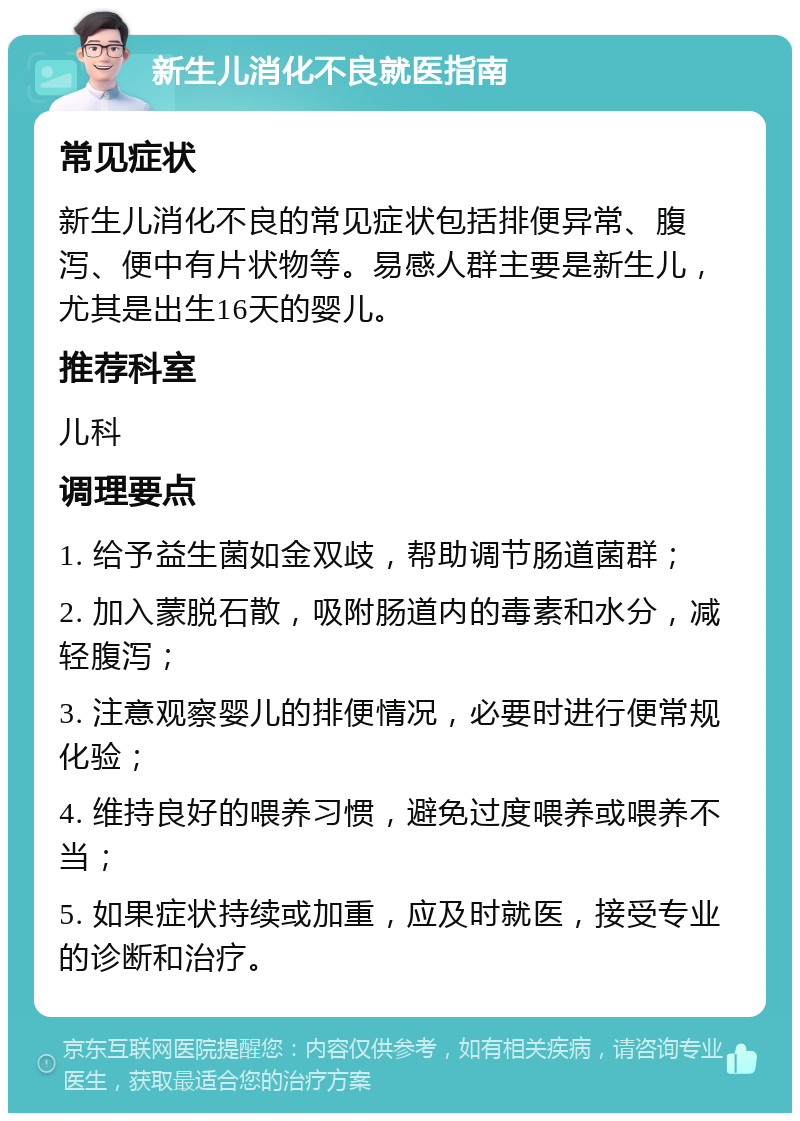 新生儿消化不良就医指南 常见症状 新生儿消化不良的常见症状包括排便异常、腹泻、便中有片状物等。易感人群主要是新生儿，尤其是出生16天的婴儿。 推荐科室 儿科 调理要点 1. 给予益生菌如金双歧，帮助调节肠道菌群； 2. 加入蒙脱石散，吸附肠道内的毒素和水分，减轻腹泻； 3. 注意观察婴儿的排便情况，必要时进行便常规化验； 4. 维持良好的喂养习惯，避免过度喂养或喂养不当； 5. 如果症状持续或加重，应及时就医，接受专业的诊断和治疗。