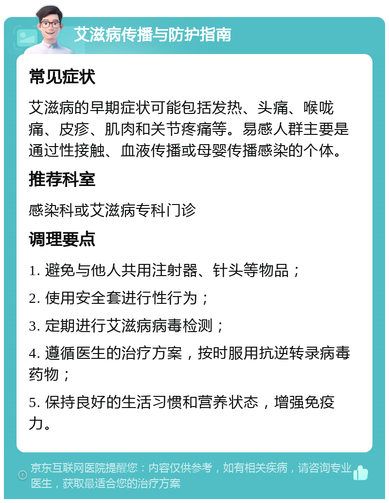 艾滋病传播与防护指南 常见症状 艾滋病的早期症状可能包括发热、头痛、喉咙痛、皮疹、肌肉和关节疼痛等。易感人群主要是通过性接触、血液传播或母婴传播感染的个体。 推荐科室 感染科或艾滋病专科门诊 调理要点 1. 避免与他人共用注射器、针头等物品； 2. 使用安全套进行性行为； 3. 定期进行艾滋病病毒检测； 4. 遵循医生的治疗方案，按时服用抗逆转录病毒药物； 5. 保持良好的生活习惯和营养状态，增强免疫力。