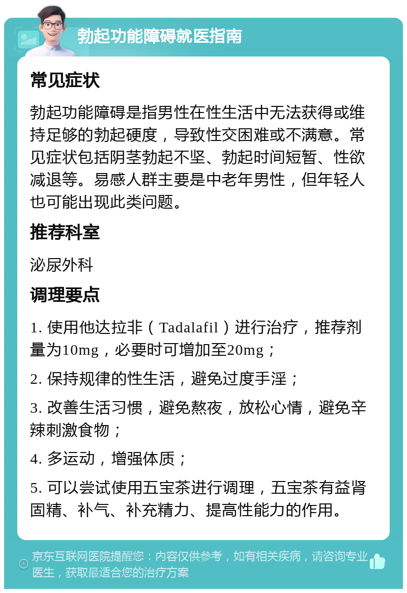 勃起功能障碍就医指南 常见症状 勃起功能障碍是指男性在性生活中无法获得或维持足够的勃起硬度，导致性交困难或不满意。常见症状包括阴茎勃起不坚、勃起时间短暂、性欲减退等。易感人群主要是中老年男性，但年轻人也可能出现此类问题。 推荐科室 泌尿外科 调理要点 1. 使用他达拉非（Tadalafil）进行治疗，推荐剂量为10mg，必要时可增加至20mg； 2. 保持规律的性生活，避免过度手淫； 3. 改善生活习惯，避免熬夜，放松心情，避免辛辣刺激食物； 4. 多运动，增强体质； 5. 可以尝试使用五宝茶进行调理，五宝茶有益肾固精、补气、补充精力、提高性能力的作用。