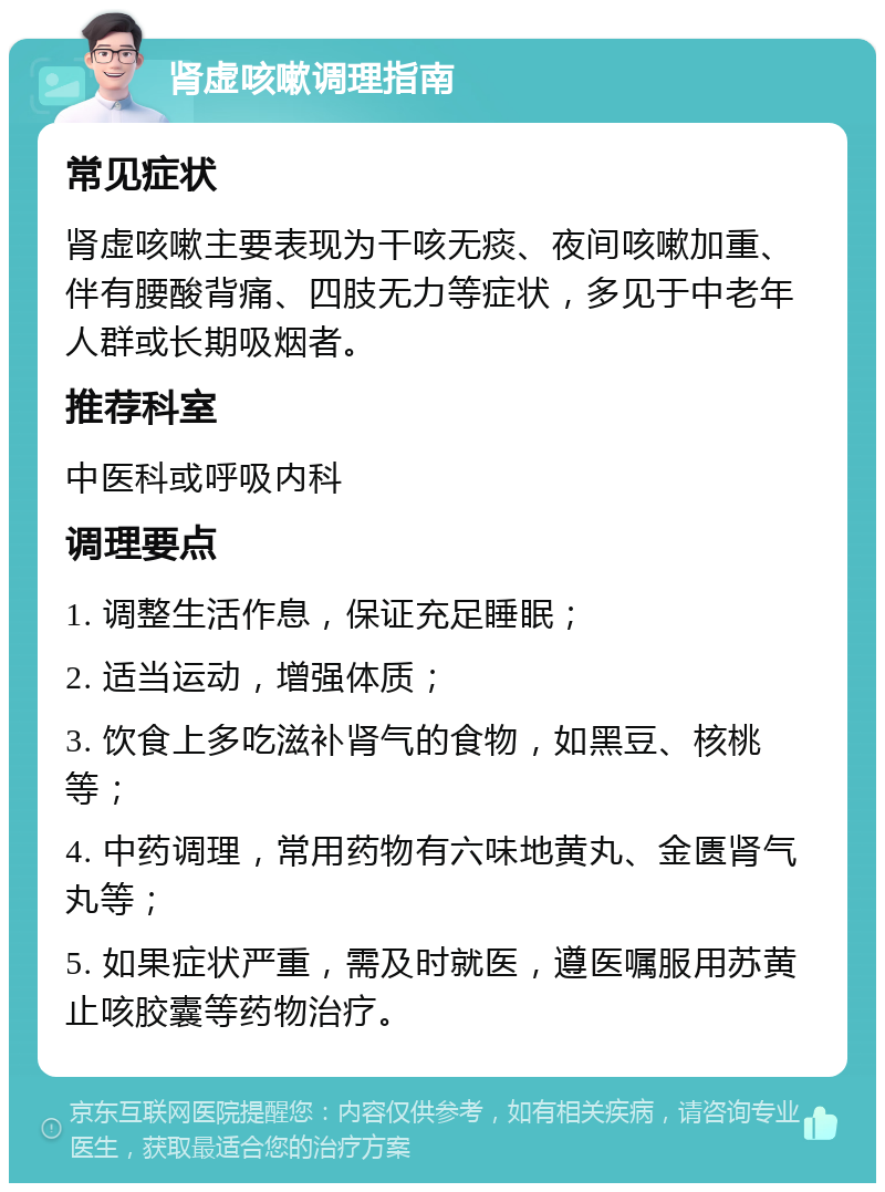 肾虚咳嗽调理指南 常见症状 肾虚咳嗽主要表现为干咳无痰、夜间咳嗽加重、伴有腰酸背痛、四肢无力等症状，多见于中老年人群或长期吸烟者。 推荐科室 中医科或呼吸内科 调理要点 1. 调整生活作息，保证充足睡眠； 2. 适当运动，增强体质； 3. 饮食上多吃滋补肾气的食物，如黑豆、核桃等； 4. 中药调理，常用药物有六味地黄丸、金匮肾气丸等； 5. 如果症状严重，需及时就医，遵医嘱服用苏黄止咳胶囊等药物治疗。