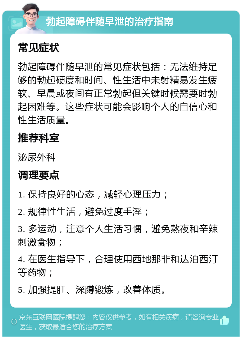 勃起障碍伴随早泄的治疗指南 常见症状 勃起障碍伴随早泄的常见症状包括：无法维持足够的勃起硬度和时间、性生活中未射精易发生疲软、早晨或夜间有正常勃起但关键时候需要时勃起困难等。这些症状可能会影响个人的自信心和性生活质量。 推荐科室 泌尿外科 调理要点 1. 保持良好的心态，减轻心理压力； 2. 规律性生活，避免过度手淫； 3. 多运动，注意个人生活习惯，避免熬夜和辛辣刺激食物； 4. 在医生指导下，合理使用西地那非和达泊西汀等药物； 5. 加强提肛、深蹲锻炼，改善体质。