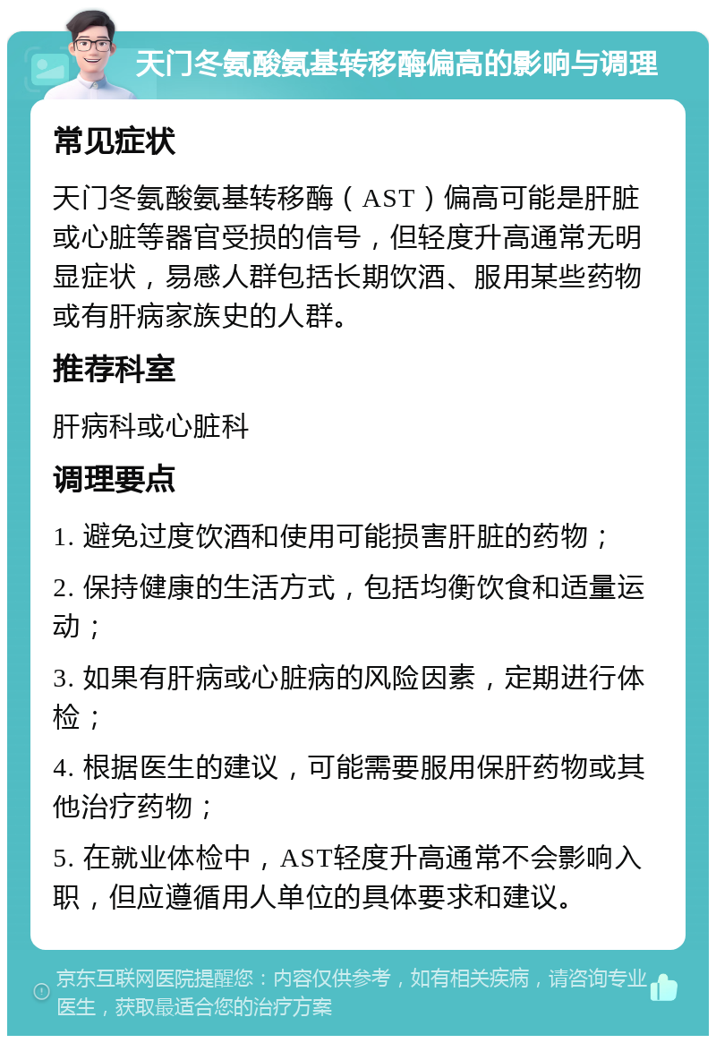 天门冬氨酸氨基转移酶偏高的影响与调理 常见症状 天门冬氨酸氨基转移酶（AST）偏高可能是肝脏或心脏等器官受损的信号，但轻度升高通常无明显症状，易感人群包括长期饮酒、服用某些药物或有肝病家族史的人群。 推荐科室 肝病科或心脏科 调理要点 1. 避免过度饮酒和使用可能损害肝脏的药物； 2. 保持健康的生活方式，包括均衡饮食和适量运动； 3. 如果有肝病或心脏病的风险因素，定期进行体检； 4. 根据医生的建议，可能需要服用保肝药物或其他治疗药物； 5. 在就业体检中，AST轻度升高通常不会影响入职，但应遵循用人单位的具体要求和建议。