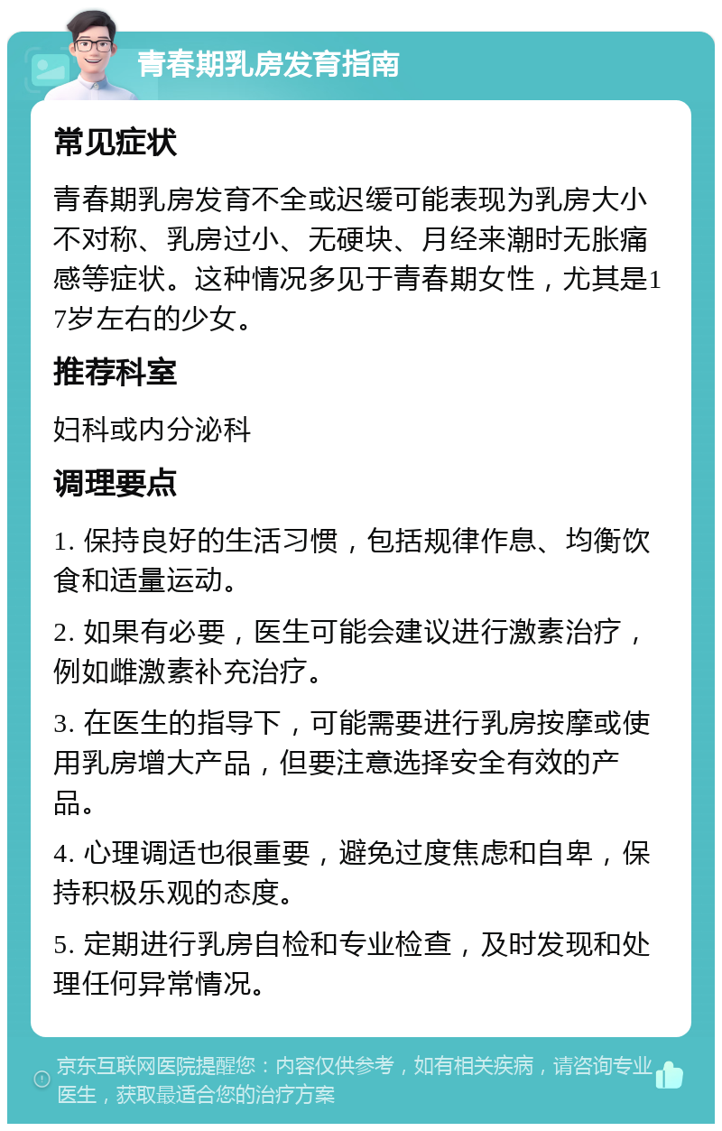 青春期乳房发育指南 常见症状 青春期乳房发育不全或迟缓可能表现为乳房大小不对称、乳房过小、无硬块、月经来潮时无胀痛感等症状。这种情况多见于青春期女性，尤其是17岁左右的少女。 推荐科室 妇科或内分泌科 调理要点 1. 保持良好的生活习惯，包括规律作息、均衡饮食和适量运动。 2. 如果有必要，医生可能会建议进行激素治疗，例如雌激素补充治疗。 3. 在医生的指导下，可能需要进行乳房按摩或使用乳房增大产品，但要注意选择安全有效的产品。 4. 心理调适也很重要，避免过度焦虑和自卑，保持积极乐观的态度。 5. 定期进行乳房自检和专业检查，及时发现和处理任何异常情况。