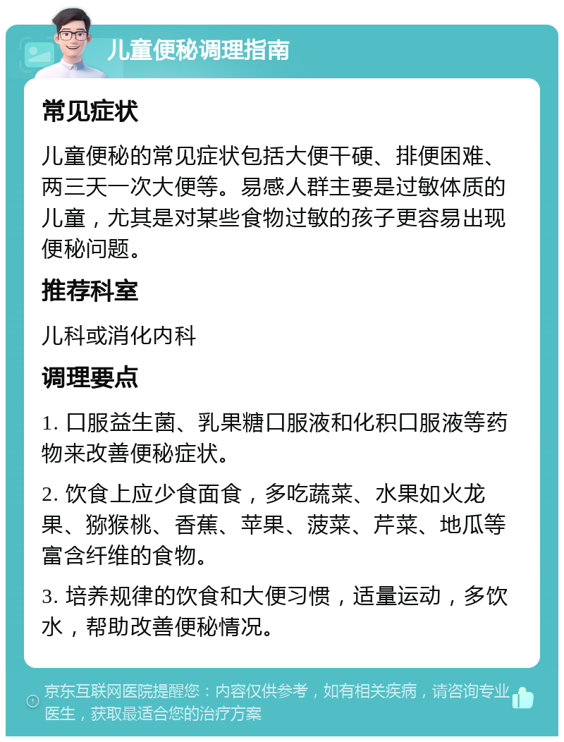 儿童便秘调理指南 常见症状 儿童便秘的常见症状包括大便干硬、排便困难、两三天一次大便等。易感人群主要是过敏体质的儿童，尤其是对某些食物过敏的孩子更容易出现便秘问题。 推荐科室 儿科或消化内科 调理要点 1. 口服益生菌、乳果糖口服液和化积口服液等药物来改善便秘症状。 2. 饮食上应少食面食，多吃蔬菜、水果如火龙果、猕猴桃、香蕉、苹果、菠菜、芹菜、地瓜等富含纤维的食物。 3. 培养规律的饮食和大便习惯，适量运动，多饮水，帮助改善便秘情况。