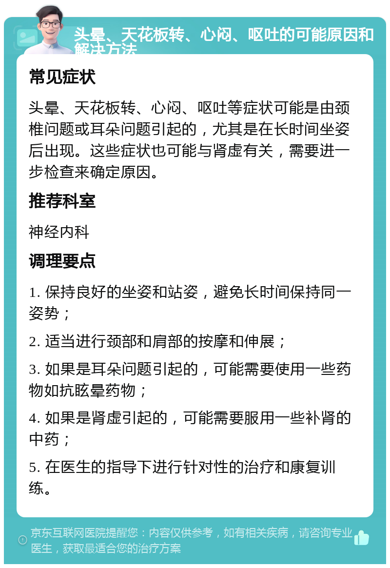 头晕、天花板转、心闷、呕吐的可能原因和解决方法 常见症状 头晕、天花板转、心闷、呕吐等症状可能是由颈椎问题或耳朵问题引起的，尤其是在长时间坐姿后出现。这些症状也可能与肾虚有关，需要进一步检查来确定原因。 推荐科室 神经内科 调理要点 1. 保持良好的坐姿和站姿，避免长时间保持同一姿势； 2. 适当进行颈部和肩部的按摩和伸展； 3. 如果是耳朵问题引起的，可能需要使用一些药物如抗眩晕药物； 4. 如果是肾虚引起的，可能需要服用一些补肾的中药； 5. 在医生的指导下进行针对性的治疗和康复训练。