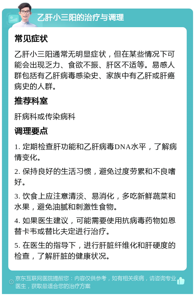 乙肝小三阳的治疗与调理 常见症状 乙肝小三阳通常无明显症状，但在某些情况下可能会出现乏力、食欲不振、肝区不适等。易感人群包括有乙肝病毒感染史、家族中有乙肝或肝癌病史的人群。 推荐科室 肝病科或传染病科 调理要点 1. 定期检查肝功能和乙肝病毒DNA水平，了解病情变化。 2. 保持良好的生活习惯，避免过度劳累和不良嗜好。 3. 饮食上应注意清淡、易消化，多吃新鲜蔬菜和水果，避免油腻和刺激性食物。 4. 如果医生建议，可能需要使用抗病毒药物如恩替卡韦或替比夫定进行治疗。 5. 在医生的指导下，进行肝脏纤维化和肝硬度的检查，了解肝脏的健康状况。