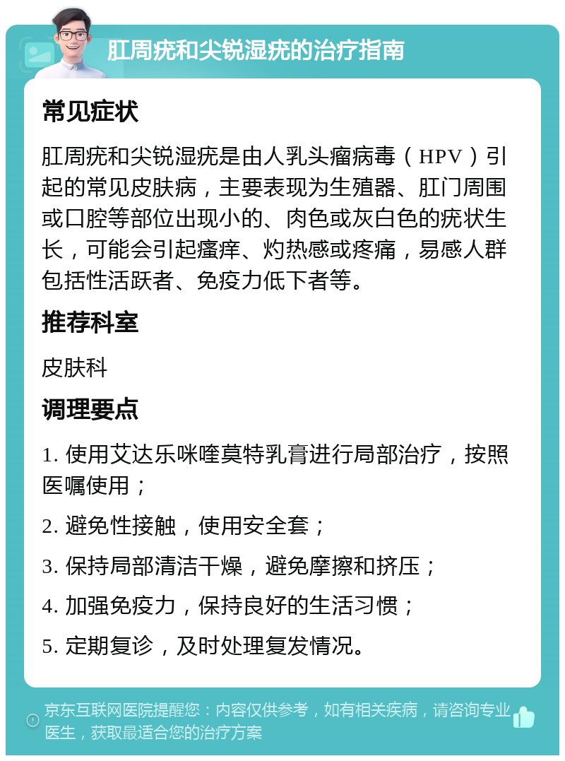 肛周疣和尖锐湿疣的治疗指南 常见症状 肛周疣和尖锐湿疣是由人乳头瘤病毒（HPV）引起的常见皮肤病，主要表现为生殖器、肛门周围或口腔等部位出现小的、肉色或灰白色的疣状生长，可能会引起瘙痒、灼热感或疼痛，易感人群包括性活跃者、免疫力低下者等。 推荐科室 皮肤科 调理要点 1. 使用艾达乐咪喹莫特乳膏进行局部治疗，按照医嘱使用； 2. 避免性接触，使用安全套； 3. 保持局部清洁干燥，避免摩擦和挤压； 4. 加强免疫力，保持良好的生活习惯； 5. 定期复诊，及时处理复发情况。