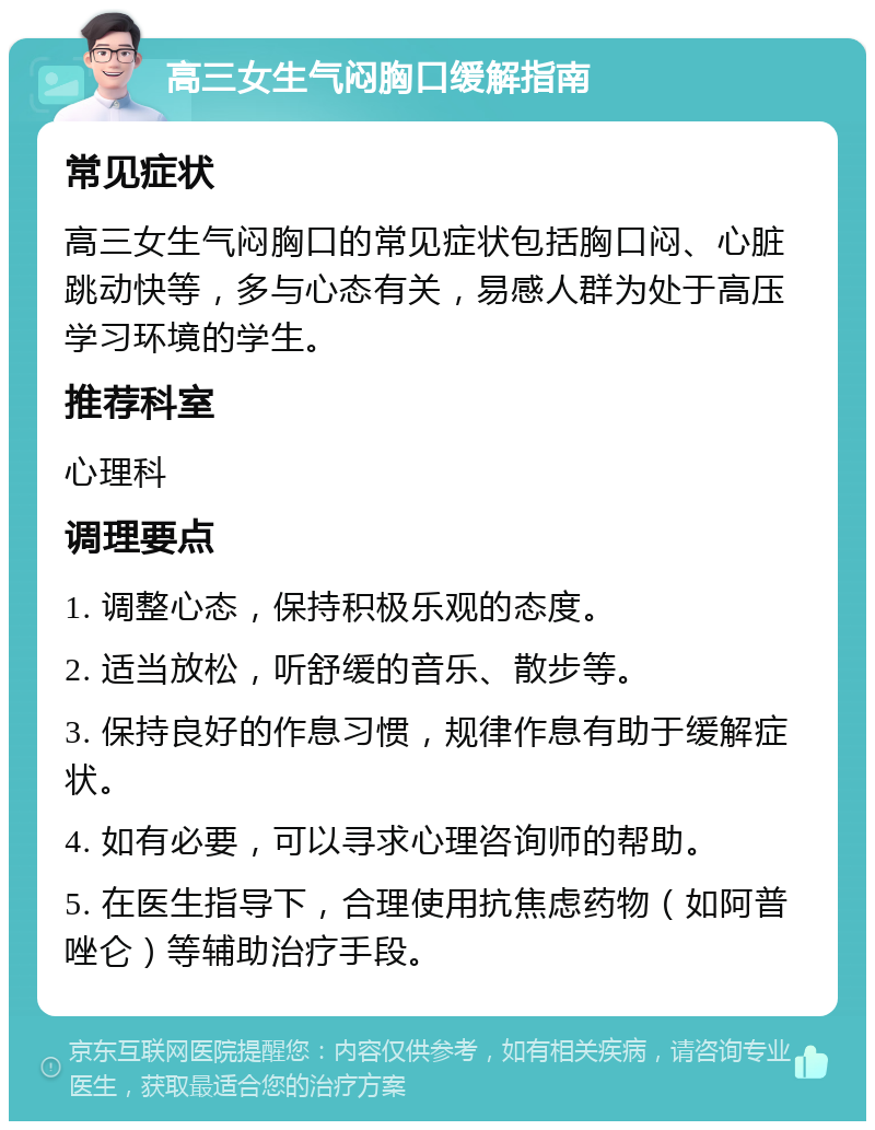 高三女生气闷胸口缓解指南 常见症状 高三女生气闷胸口的常见症状包括胸口闷、心脏跳动快等，多与心态有关，易感人群为处于高压学习环境的学生。 推荐科室 心理科 调理要点 1. 调整心态，保持积极乐观的态度。 2. 适当放松，听舒缓的音乐、散步等。 3. 保持良好的作息习惯，规律作息有助于缓解症状。 4. 如有必要，可以寻求心理咨询师的帮助。 5. 在医生指导下，合理使用抗焦虑药物（如阿普唑仑）等辅助治疗手段。