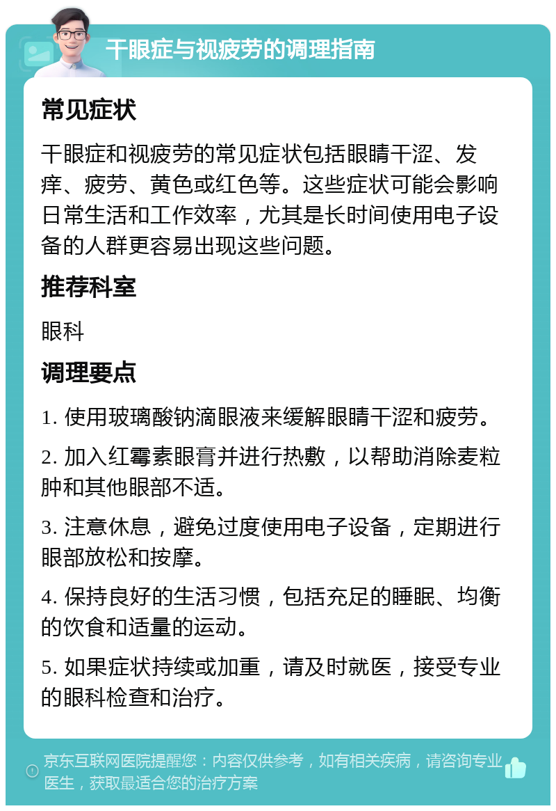 干眼症与视疲劳的调理指南 常见症状 干眼症和视疲劳的常见症状包括眼睛干涩、发痒、疲劳、黄色或红色等。这些症状可能会影响日常生活和工作效率，尤其是长时间使用电子设备的人群更容易出现这些问题。 推荐科室 眼科 调理要点 1. 使用玻璃酸钠滴眼液来缓解眼睛干涩和疲劳。 2. 加入红霉素眼膏并进行热敷，以帮助消除麦粒肿和其他眼部不适。 3. 注意休息，避免过度使用电子设备，定期进行眼部放松和按摩。 4. 保持良好的生活习惯，包括充足的睡眠、均衡的饮食和适量的运动。 5. 如果症状持续或加重，请及时就医，接受专业的眼科检查和治疗。